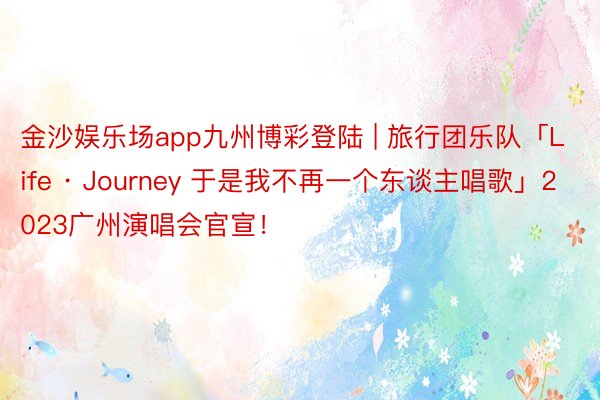 金沙娱乐场app九州博彩登陆 | 旅行团乐队「Life · Journey 于是我不再一个东谈主唱歌」2023广州演唱会官宣！