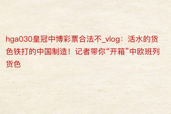hga030皇冠中博彩票合法不_vlog：活水的货色铁打的中国制造！记者带你“开箱”中欧班列货色