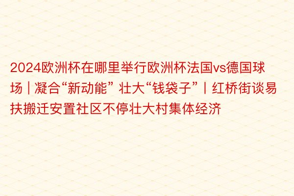 2024欧洲杯在哪里举行欧洲杯法国vs德国球场 | 凝合“新动能” 壮大“钱袋子”丨红桥街谈易扶搬迁安置社区不停壮大村集体经济