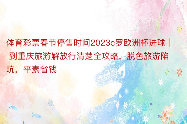 体育彩票春节停售时间2023c罗欧洲杯进球 | 到重庆旅游解放行清楚全攻略，脱色旅游陷坑，平素省钱