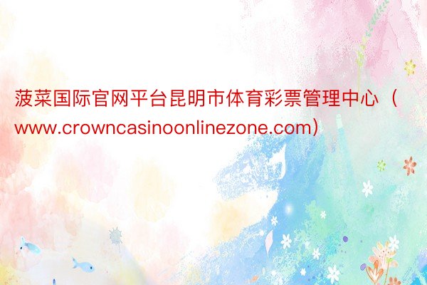 菠菜国际官网平台昆明市体育彩票管理中心（www.crownc