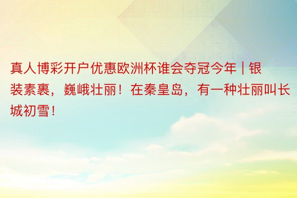 真人博彩开户优惠欧洲杯谁会夺冠今年 | 银装素裹，巍峨壮丽！在秦皇岛，有一种壮丽叫长城初雪！