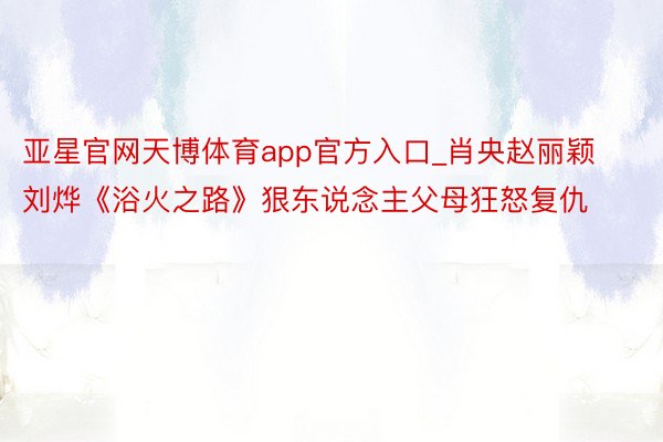 亚星官网天博体育app官方入口_肖央赵丽颖刘烨《浴火之路》狠东说念主父母狂怒复仇