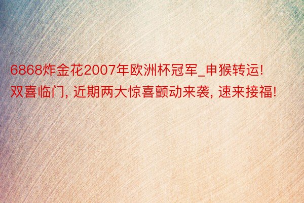 6868炸金花2007年欧洲杯冠军_申猴转运! 双喜临门, 近期两大惊喜颤动来袭, 速来接福!