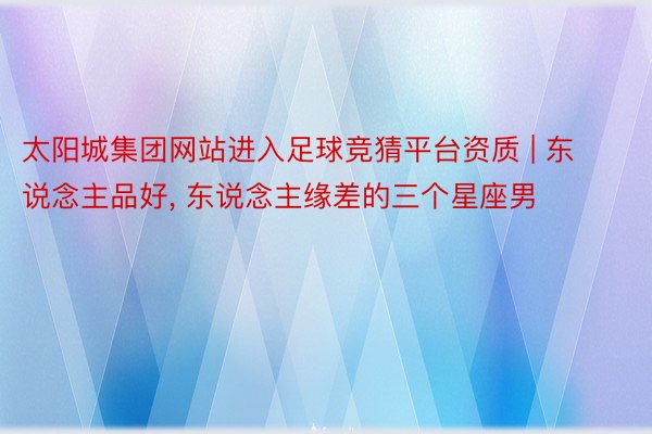 太阳城集团网站进入足球竞猜平台资质 | 东说念主品好, 东说念主缘差的三个星座男