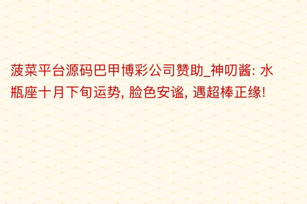 菠菜平台源码巴甲博彩公司赞助_神叨酱: 水瓶座十月下旬运势, 脸色安谧, 遇超棒正缘!