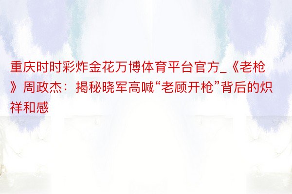 重庆时时彩炸金花万博体育平台官方_《老枪》周政杰：揭秘晓军高喊“老顾开枪”背后的炽祥和感