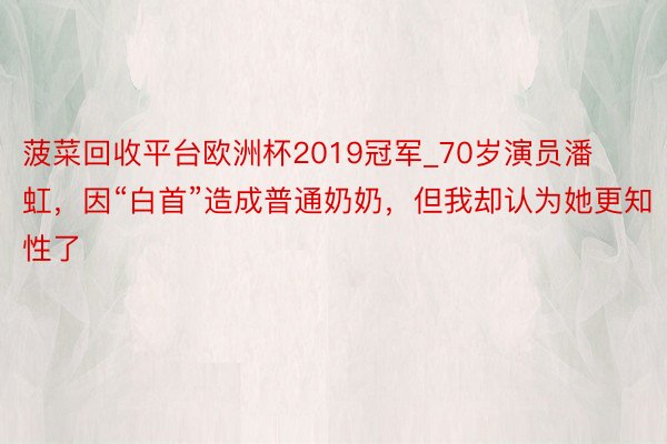 菠菜回收平台欧洲杯2019冠军_70岁演员潘虹，因“白首”造成普通奶奶，但我却认为她更知性了