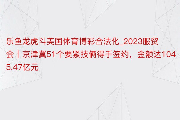 乐鱼龙虎斗美国体育博彩合法化_2023服贸会｜京津冀51个要紧技俩得手签约，金额达1045.47亿元