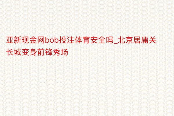 亚新现金网bob投注体育安全吗_北京居庸关长城变身前锋秀场