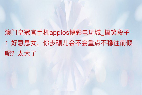 澳门皇冠官手机appios博彩电玩城_搞笑段子：好意思女，你步碾儿会不会重点不稳往前倾呢？太大了