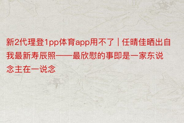 新2代理登1pp体育app用不了 | 任晴佳晒出自我最新寿辰照——最欣慰的事即是一家东说念主在一说念