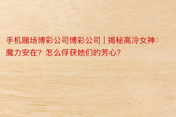 手机赌场博彩公司博彩公司 | 揭秘高冷女神：魔力安在？怎么俘获她们的芳心？