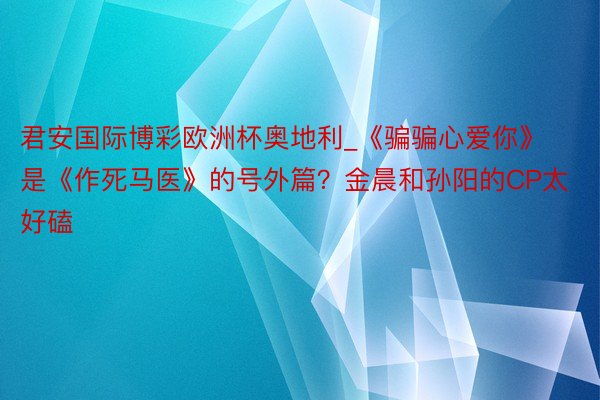 君安国际博彩欧洲杯奥地利_《骗骗心爱你》是《作死马医》的号外篇？金晨和孙阳的CP太好磕