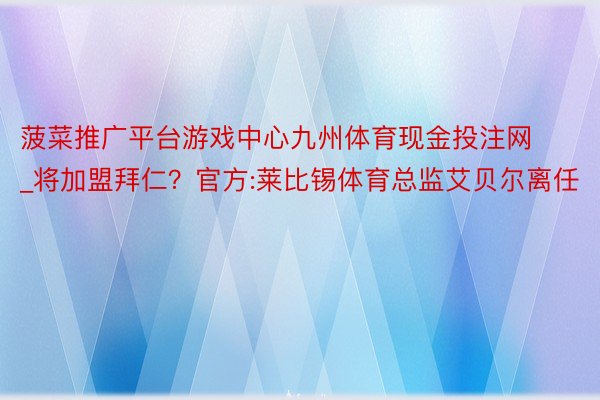 菠菜推广平台游戏中心九州体育现金投注网_将加盟拜仁?官方:莱 菠菜推广平台游戏中心九州体育现金投注网_将加盟拜仁?官方:莱